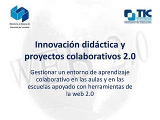 Innovación didáctica y
proyectos colaborativos 2.0
Gestionar un entorno de aprendizaje
colaborativo en las aulas y en las
escuelas apoyado con herramientas de
la web 2.0