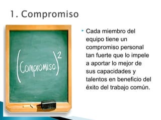    Cada miembro del
    equipo tiene un
    compromiso personal
    tan fuerte que lo impele
    a aportar lo mejor de
    sus capacidades y
    talentos en beneficio del
    éxito del trabajo común.
 