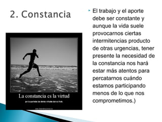    El trabajo y el aporte
    debe ser constante y
    aunque la vida suele
    provocarnos ciertas
    intermitencias producto
    de otras urgencias, tener
    presente la necesidad de
    la constancia nos hará
    estar más atentos para
    percatarnos cuándo
    estamos participando
    menos de lo que nos
    comprometimos.)
 