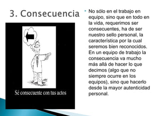    No sólo en el trabajo en
    equipo, sino que en todo en
    la vida, requerimos ser
    consecuentes, ha de ser
    nuestro sello personal, la
    característica por la cual
    seremos bien reconocidos.
    En un equipo de trabajo la
    consecuencia va mucho
    más allá de hacer lo que
    decimos (algo que no
    siempre ocurre en los
    equipos), sino que hacerlo
    desde la mayor autenticidad
    personal.
 