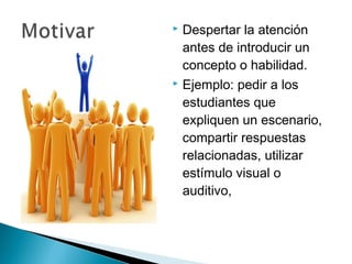  Despertar la atención
  antes de introducir un
  concepto o habilidad.
 Ejemplo: pedir a los

  estudiantes que
  expliquen un escenario,
  compartir respuestas
  relacionadas, utilizar
  estímulo visual o
  auditivo,
 