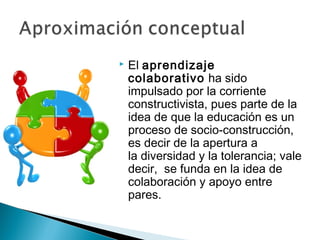    El aprendizaje
    colaborativo ha sido
    impulsado por la corriente
    constructivista, pues parte de la
    idea de que la educación es un
    proceso de socio-construcción,
    es decir de la apertura a
    la diversidad y la tolerancia; vale
    decir, se funda en la idea de
    colaboración y apoyo entre
    pares.
 