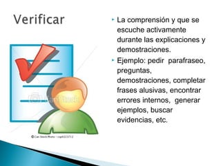    La comprensión y que se
    escuche activamente
    durante las explicaciones y
    demostraciones.
   Ejemplo: pedir parafraseo,
    preguntas,
    demostraciones, completar
    frases alusivas, encontrar
    errores internos, generar
    ejemplos, buscar
    evidencias, etc.
 