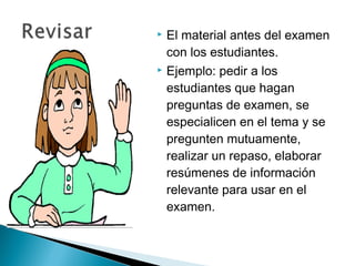  El material antes del examen
  con los estudiantes.
 Ejemplo: pedir a los

  estudiantes que hagan
  preguntas de examen, se
  especialicen en el tema y se
  pregunten mutuamente,
  realizar un repaso, elaborar
  resúmenes de información
  relevante para usar en el
  examen.
 