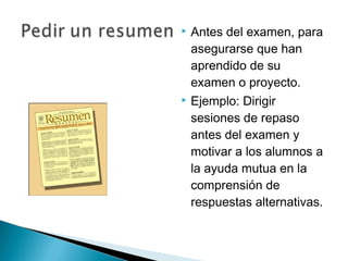    Antes del examen, para
    asegurarse que han
    aprendido de su
    examen o proyecto.
   Ejemplo: Dirigir
    sesiones de repaso
    antes del examen y
    motivar a los alumnos a
    la ayuda mutua en la
    comprensión de
    respuestas alternativas.
 