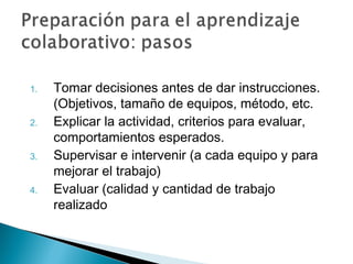1.   Tomar decisiones antes de dar instrucciones.
     (Objetivos, tamaño de equipos, método, etc.
2.   Explicar la actividad, criterios para evaluar,
     comportamientos esperados.
3.   Supervisar e intervenir (a cada equipo y para
     mejorar el trabajo)
4.   Evaluar (calidad y cantidad de trabajo
     realizado
 