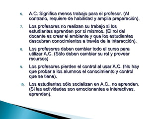 6.    A.C. Significa menos trabajo para el profesor. (Al
      contrario, requiere de habilidad y amplia preparación).
7.    Los profesores no realizan su trabajo si los
      estudiantes aprenden por si mismos. (El rol del
      docente es crear el ambiente y que los estudiantes
      descubran conocimientos a través de la interacción).
8.    Los profesores deben cambiar todo el curso para
      utilizar A.C. (Sólo deben cambiar su rol y proveer
      recursos)
9.    Los profesores pierden el control al usar A.C. (No hay
      que probar a los alumnos el conocimiento y control
      que se tiene).
10.   Los estudiantes sólo socializan en A.C., no aprenden.
      (Si las actividades son emocionantes e interactivas,
      aprenden).
 