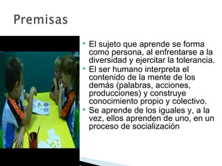  El sujeto que aprende se forma
  como persona, al enfrentarse a la
  diversidad y ejercitar la tolerancia.
 El ser humano interpreta el
  contenido de la mente de los
  demás (palabras, acciones,
  producciones) y construye
  conocimiento propio y colectivo.
 Se aprende de los iguales y, a la
  vez, ellos aprenden de uno, en un
  proceso de socialización
 
