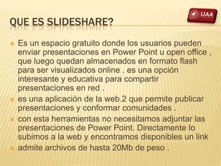 QUE ES SLIDESHARE?
   Es un espacio gratuito donde los usuarios pueden
    enviar presentaciones en Power Point u open office ,
    que luego quedan almacenados en formato flash
    para ser visualizados online . es una opción
    interesante y educativa para compartir
    presentaciones en red .
   es una aplicación de la web.2 que permite publicar
    presentaciones y conformar comunidades .
   con esta herramientas no necesitamos adjuntar las
    presentaciones de Power Point. Directamente lo
    subimos a la web y encontramos disponibles un link
   admite archivos de hasta 20Mb de peso .
 