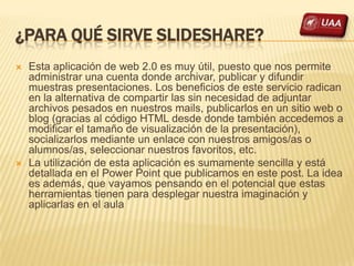 ¿PARA QUÉ SIRVE SLIDESHARE?
   Esta aplicación de web 2.0 es muy útil, puesto que nos permite
    administrar una cuenta donde archivar, publicar y difundir
    muestras presentaciones. Los beneficios de este servicio radican
    en la alternativa de compartir las sin necesidad de adjuntar
    archivos pesados en nuestros mails, publicarlos en un sitio web o
    blog (gracias al código HTML desde donde también accedemos a
    modificar el tamaño de visualización de la presentación),
    socializarlos mediante un enlace con nuestros amigos/as o
    alumnos/as, seleccionar nuestros favoritos, etc.
   La utilización de esta aplicación es sumamente sencilla y está
    detallada en el Power Point que publicamos en este post. La idea
    es además, que vayamos pensando en el potencial que estas
    herramientas tienen para desplegar nuestra imaginación y
    aplicarlas en el aula
 