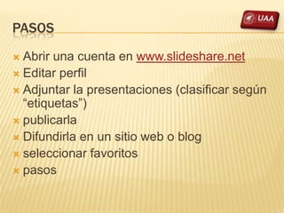 PASOS
 Abrir una cuenta en www.slideshare.net
 Editar perfil
 Adjuntar la presentaciones (clasificar según
  “etiquetas”)
 publicarla
 Difundirla en un sitio web o blog
 seleccionar favoritos
 pasos
 