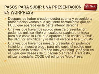 PASOS PARA SUBIR UNA PRESENTACIÓN
EN WORPRESS
   Después de haber creado nuestra cuenta y escogido la
    presentación vamos a la siguiente herramienta que es
    FULL que aparece en la parte inferior derecha
   Una ves que hayamos subido nuestra presentación
    podemos enlazar (link) en cualquier pagina o entrada
    para ello copia la URL que aparece en la casilla “GRAB
    the URL for any Slide” y realiza el enlace a tu a tu gusto
   Una vez que hayamos nuestra presentación podemos
    incluirlo en nuestro blog , para ello copia el código que
    aparece en la casilla “Embed into your blog” y pégalo en
    el lugar que desees de tu pagina o entrada. Para esto,
    utiliza la pestaña CODE del editor de WordPress.

 
