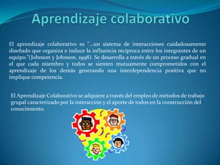 El aprendizaje colaborativo es "...un sistema de interacciones cuidadosamente
diseñado que organiza e induce la influencia recíproca entre los integrantes de un
equipo."(Johnson y Johnson, 1998). Se desarrolla a través de un proceso gradual en
el que cada miembro y todos se sienten mutuamente comprometidos con el
aprendizaje de los demás generando una interdependencia positiva que no
implique competencia.


El Aprendizaje Colaborativo se adquiere a través del empleo de métodos de trabajo
grupal caracterizado por la interacción y el aporte de todos en la construcción del
conocimiento.
 