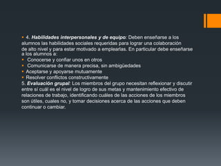  4. Habilidades interpersonales y de equipo: Deben enseñarse a los
alumnos las habilidades sociales requeridas para lograr una colaboración
de alto nivel y para estar motivado a emplearlas. En particular debe enseñarse
a los alumnos a:
 Conocerse y confiar unos en otros
 Comunicarse de manera precisa, sin ambigüedades
 Aceptarse y apoyarse mutuamente
 Resolver conflictos constructivamente
5. Evaluación grupal: Los miembros del grupo necesitan reflexionar y discutir
entre sí cuál es el nivel de logro de sus metas y mantenimiento efectivo de
relaciones de trabajo, identificando cuáles de las acciones de los miembros
son útiles, cuales no, y tomar decisiones acerca de las acciones que deben
continuar o cambiar.
 