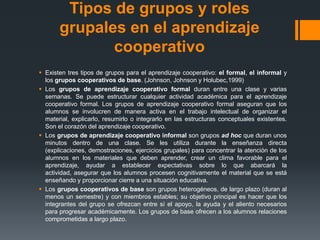 Tipos de grupos y roles
       grupales en el aprendizaje
              cooperativo
 Existen tres tipos de grupos para el aprendizaje cooperativo: el formal, el informal y
  los grupos cooperativos de base. (Johnson, Johnson y Holubec,1999)
 Los grupos de aprendizaje cooperativo formal duran entre una clase y varias
  semanas. Se puede estructurar cualquier actividad académica para el aprendizaje
  cooperativo formal. Los grupos de aprendizaje cooperativo formal aseguran que los
  alumnos se involucren de manera activa en el trabajo intelectual de organizar el
  material, explicarlo, resumirlo o integrarlo en las estructuras conceptuales existentes.
  Son el corazón del aprendizaje cooperativo.
 Los grupos de aprendizaje cooperativo informal son grupos ad hoc que duran unos
  minutos dentro de una clase. Se les utiliza durante la enseñanza directa
  (explicaciones, demostraciones, ejercicios grupales) para concentrar la atención de los
  alumnos en los materiales que deben aprender, crear un clima favorable para el
  aprendizaje, ayudar a establecer expectativas sobre lo que abarcará la
  actividad, asegurar que los alumnos procesen cognitivamente el material que se está
  enseñando y proporcionar cierre a una situación educativa.
 Los grupos cooperativos de base son grupos heterogéneos, de largo plazo (duran al
  menos un semestre) y con miembros estables; su objetivo principal es hacer que los
  integrantes del grupo se ofrezcan entre sí el apoyo, la ayuda y el aliento necesarios
  para progresar académicamente. Los grupos de base ofrecen a los alumnos relaciones
  comprometidas a largo plazo.
 
