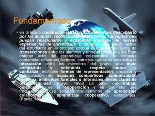 Fundamentado
 en la teoría constructivista, el conocimiento es descubierto
  por los alumnos, reconstruido mediante los conceptos que
  puedan relacionarse y expandido a través de nuevas
  experiencias de aprendizaje. Enfatiza la participación activa
  del estudiante en el proceso porque el aprendizaje surge de
  transacciones entre los alumnos y entre el profesor y los Para
  obtener éxito del aprendizaje colaborativo se necesita
  contemplar diferentes factores, entre los cuales se encuentra la
  interacción entre los miembros del grupo, una meta
  compartida      y     entendida,       respeto      mutuo      y
  confianza, múltiples formas de representación, creación y
  manipulación de espacios compartidos, comunicación
  continua, ambientes formales o informales, líneas claras de
  responsabilidad. (Kaye, 1993) La base del trabajo
  colaborativo es la cooperación y es por ello que
  frecuentemente se solapan los términos de aprendizaje
  colaborativo y aprendizaje cooperativo. estudiantes.
  (Panitz, 1998).
 