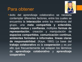 Para obtener
 éxito del aprendizaje colaborativo se necesita
  contemplar diferentes factores, entre los cuales se
  encuentra la interacción entre los miembros del
  grupo, una meta compartida y entendida,
  respeto mutuo y confianza, múltiples formas de
  representación, creación y manipulación de
  espacios compartidos, comunicación continua,
  ambientes formales o informales, líneas claras
  de responsabilidad. (Kaye, 1993) La base del
  trabajo colaborativo es la cooperación y es por
  ello que frecuentemente se solapan los términos
  de aprendizaje colaborativo y aprendizaje
  cooperativo
 