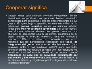 Cooperar significa
 trabajar juntos para alcanzar objetivos compartidos. En las
  situaciones cooperativas, las personas buscan resultados
  beneficiosos para sí mismas y para los otros integrantes de sus
  grupos. El aprendizaje cooperativo es entonces utilizar en la
  educación grupos pequeños donde los alumnos trabajan
  juntos para mejorar su propio aprendizaje y el de los demás.
  Los alumnos además sienten que pueden alcanzar sus
  objetivos de aprendizaje sólo si los demás integrantes de su
  grupo también lo alcanzan. (Deutsch, 1962; en Johnson y
  Johnson, 1999). Los esfuerzos cooperativos dan como
  resultado que los participantes reconozcan que todos los
  integrantes del grupo comparten un destino común. (“nos
  salvamos juntos o nos hundimos juntos”), para que todos
  obtengan crédito del esfuerzo de cada uno (“tus esfuerzos me
  benefician y mi esfuerzo te beneficia”), reconozcan que el
  desempeño de cada uno es provocado mutuamente por
  uno mismo y sus compañeros (“en la unión está la fuerza”) y
  se sientan felices y orgullosos por los logros de cualquier
  integrante del grupo.
 