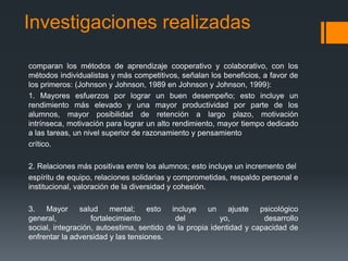 Investigaciones realizadas

comparan los métodos de aprendizaje cooperativo y colaborativo, con los
métodos individualistas y más competitivos, señalan los beneficios, a favor de
los primeros: (Johnson y Johnson, 1989 en Johnson y Johnson, 1999):
1. Mayores esfuerzos por lograr un buen desempeño; esto incluye un
rendimiento más elevado y una mayor productividad por parte de los
alumnos, mayor posibilidad de retención a largo plazo, motivación
intrínseca, motivación para lograr un alto rendimiento, mayor tiempo dedicado
a las tareas, un nivel superior de razonamiento y pensamiento
crítico.

2. Relaciones más positivas entre los alumnos; esto incluye un incremento del
espíritu de equipo, relaciones solidarias y comprometidas, respaldo personal e
institucional, valoración de la diversidad y cohesión.

3. Mayor salud mental; esto incluye un ajuste psicológico
general,           fortalecimiento         del           yo,         desarrollo
social, integración, autoestima, sentido de la propia identidad y capacidad de
enfrentar la adversidad y las tensiones.
 