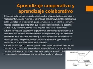 Aprendizaje cooperativo y
              aprendizaje colaborativo
Diferentes autores han expuesto criterios sobre el aprendizaje cooperativo y
más recientemente se refieren al aprendizaje colaborativo, ambos paradigmas
están fundados en la epistemología constructivista y por lo tanto son muchos
más los aspectos que comparten que los que los diferencian. No obstante
Brufée 1995, en Panitz, 1998 señala algunas pequeñas distinciones:
1. En el aprendizaje cooperativo el proceso de enseñanza-aprendizaje va a
estar más estructurado deliberadamente por el profesor, hay una estructura
predefinida de la actividad, mientras que en el aprendizaje colaborativo se
le atribuye mayor responsabilidad individual al estudiante y por lo tanto, la
estructura de la actividad tiende a ser más libre.
2. En el aprendizaje cooperativo parece haber mayor énfasis en la tarea, en
cambio, en el colaborativo parece haber mayor énfasis en el proceso. La
premisa básica del aprendizaje colaborativo es la construcción del
consenso a través de la cooperación de los miembros del grupo.
 