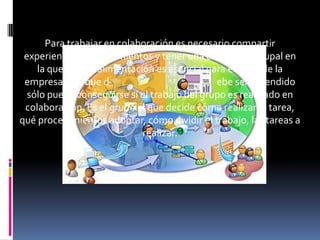 Para trabajar en colaboración es necesario compartir
 experiencias y conocimientos y tener una clara meta grupal en
    la que la retroalimentación es esencial para el éxito de la
 empresa. "Lo que d                           ebe ser aprendido
  sólo puede conseguirse si el trabajo del grupo es realizado en
 colaboración. Es el grupo el que decide cómo realizar la tarea,
qué procedimientos adoptar, cómo dividir el trabajo, las tareas a
                             realizar.
 