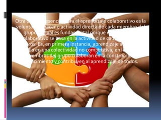 Otra premisa esencial para el aprendizaje colaborativo es la
 voluntad de hacer o actividad directa de cada miembro del
     grupo, lo cual es fundamental porque el aprendizaje
   colaborativo se basa en la actividad de cada uno de los
miembros. Es, en primera instancia, aprendizaje activo que se
desarrolla en una colectividad no competitiva, en la cual todos
  los miembros del grupo colaboran en la construcción del
    conocimiento y contribuyen al aprendizaje de todos.
 
