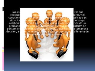 Los alumnos asumen roles desde múltiples perspectivas que
   representan diferentes pensamientos, ideas o pre saberes, y el
 conocimiento se aprende en contextos reales para ser aplicado en
   situaciones cotidianas. A partir de eso, el trabajo final del grupo
  colaborativo tendrá lugar cuando se llegue a la recolección de un
  producto que requiera de la aplicación efectiva de habilidades de
pensamiento superior. Siempre se apunta a que haya que tomar una
decisión, a optar por una solución, a crear una propuesta diferente de
              las que ya existen, aportando algo nuevo.
 