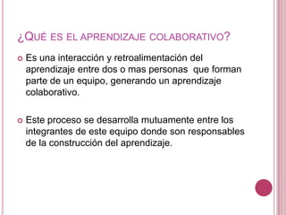 ¿QUÉ ES EL APRENDIZAJE COLABORATIVO?
   Es una interacción y retroalimentación del
    aprendizaje entre dos o mas personas que forman
    parte de un equipo, generando un aprendizaje
    colaborativo.

   Este proceso se desarrolla mutuamente entre los
    integrantes de este equipo donde son responsables
    de la construcción del aprendizaje.
 
