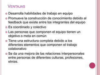 VENTAJAS
 Desarrolla habilidades de trabajo en equipo
 Promueve la construcción de conocimiento debido al
  feedback que existe entre los integrantes del equipo
 Es coordinado y colectivo

 Las personas que componen el equipo tienen un
  objetivo o meta en común
 Tiene una estructura completa debido a los
  diferentes elementos que componen el trabajo
  colaborativo
 Se da una mejora de las relaciones interpersonales
  entre personas de diferentes culturas, profesiones,
  etnias.
 