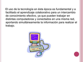 El uso de la tecnología en ésta época es fundamental y a
facilitado el aprendizaje colaborativo para un intercambio
de conocimiento efectivo, ya que pueden trabajar en
distintas computadoras y conectados en una misma red,
aportando simultáneamente la información para realizar el
trabajo.
 
