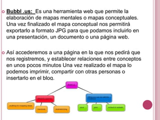    Bubbl .us: Es una herramienta web que permite la
    elaboración de mapas mentales o mapas conceptuales.
    Una vez finalizado el mapa conceptual nos permitirá
    exportarlo a formato JPG para que podamos incluirlo en
    una presentación, un documento o una página web.

   Así accederemos a una página en la que nos pedirá que
    nos registremos, y establecer relaciones entre conceptos
    en unos pocos minutos Una vez realizado el mapa lo
    podemos imprimir, compartir con otras personas o
    insertarlo en el blog.
 