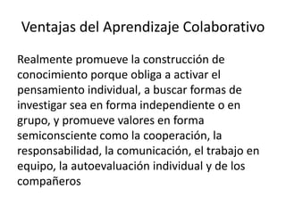 Ventajas del Aprendizaje Colaborativo
Realmente promueve la construcción de
conocimiento porque obliga a activar el
pensamiento individual, a buscar formas de
investigar sea en forma independiente o en
grupo, y promueve valores en forma
semiconsciente como la cooperación, la
responsabilidad, la comunicación, el trabajo en
equipo, la autoevaluación individual y de los
compañeros
 