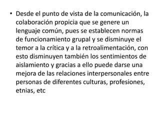 • Desde el punto de vista de la comunicación, la
colaboración propicia que se genere un
lenguaje común, pues se establecen normas
de funcionamiento grupal y se disminuye el
temor a la crítica y a la retroalimentación, con
esto disminuyen también los sentimientos de
aislamiento y gracias a ello puede darse una
mejora de las relaciones interpersonales entre
personas de diferentes culturas, profesiones,
etnias, etc
 