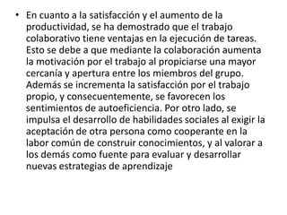 • En cuanto a la satisfacción y el aumento de la
productividad, se ha demostrado que el trabajo
colaborativo tiene ventajas en la ejecución de tareas.
Esto se debe a que mediante la colaboración aumenta
la motivación por el trabajo al propiciarse una mayor
cercanía y apertura entre los miembros del grupo.
Además se incrementa la satisfacción por el trabajo
propio, y consecuentemente, se favorecen los
sentimientos de autoeficiencia. Por otro lado, se
impulsa el desarrollo de habilidades sociales al exigir la
aceptación de otra persona como cooperante en la
labor común de construir conocimientos, y al valorar a
los demás como fuente para evaluar y desarrollar
nuevas estrategias de aprendizaje
 