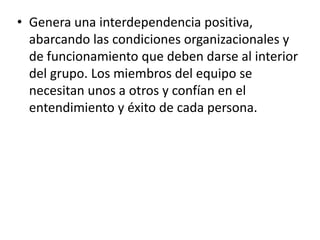 • Genera una interdependencia positiva,
abarcando las condiciones organizacionales y
de funcionamiento que deben darse al interior
del grupo. Los miembros del equipo se
necesitan unos a otros y confían en el
entendimiento y éxito de cada persona.
 