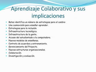 Aprendizaje Colaborativo y sus
implicaciones
 Bates identifica un número de estrategias para el cambio:
 Una cosmovisión para enseñar-aprender.
 Estrategias para la inclusión.
 Infraestructura tecnológica.
 Infraestructura de la gente.
 Acceso del estudiantado a la computadora.
 Nuevos modelos de enseñanza.
 Contrato de acuerdos y entrenamiento.
 Gerenciamiento del Proyecto.
 Nuevas estructuras organizacionales.
 Colaboración.
 Investigación y evaluación.
 