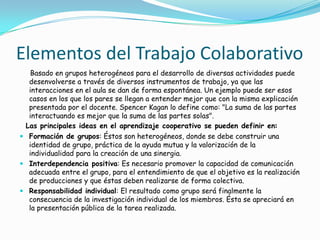 Elementos del Trabajo Colaborativo
Basado en grupos heterogéneos para el desarrollo de diversas actividades puede
desenvolverse a través de diversos instrumentos de trabajo, ya que las
interacciones en el aula se dan de forma espontánea. Un ejemplo puede ser esos
casos en los que los pares se llegan a entender mejor que con la misma explicación
presentada por el docente. Spencer Kagan lo define como: "La suma de las partes
interactuando es mejor que la suma de las partes solas".
Las principales ideas en el aprendizaje cooperativo se pueden definir en:
 Formación de grupos: Éstos son heterogéneos, donde se debe construir una
identidad de grupo, práctica de la ayuda mutua y la valorización de la
individualidad para la creación de una sinergia.
 Interdependencia positiva: Es necesario promover la capacidad de comunicación
adecuada entre el grupo, para el entendimiento de que el objetivo es la realización
de producciones y que éstas deben realizarse de forma colectiva.
 Responsabilidad individual: El resultado como grupo será finalmente la
consecuencia de la investigación individual de los miembros. Ésta se apreciará en
la presentación pública de la tarea realizada.
 