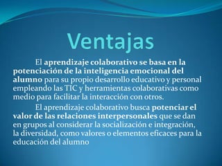 El aprendizaje colaborativo se basa en la
potenciación de la inteligencia emocional del
alumno para su propio desarrollo educativo y personal
empleando las TIC y herramientas colaborativas como
medio para facilitar la interacción con otros.
El aprendizaje colaborativo busca potenciar el
valor de las relaciones interpersonales que se dan
en grupos al considerar la socialización e integración,
la diversidad, como valores o elementos eficaces para la
educación del alumno
 