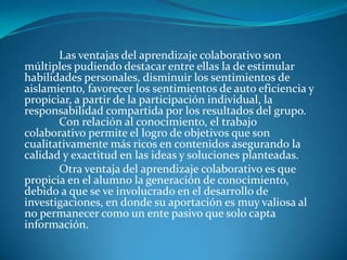 Las ventajas del aprendizaje colaborativo son
múltiples pudiendo destacar entre ellas la de estimular
habilidades personales, disminuir los sentimientos de
aislamiento, favorecer los sentimientos de auto eficiencia y
propiciar, a partir de la participación individual, la
responsabilidad compartida por los resultados del grupo.
Con relación al conocimiento, el trabajo
colaborativo permite el logro de objetivos que son
cualitativamente más ricos en contenidos asegurando la
calidad y exactitud en las ideas y soluciones planteadas.
Otra ventaja del aprendizaje colaborativo es que
propicia en el alumno la generación de conocimiento,
debido a que se ve involucrado en el desarrollo de
investigaciones, en donde su aportación es muy valiosa al
no permanecer como un ente pasivo que solo capta
información.
 