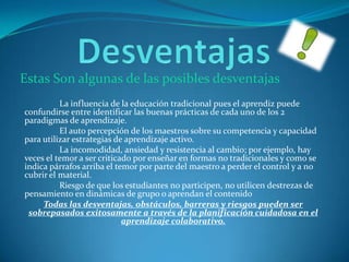La influencia de la educación tradicional pues el aprendiz puede
confundirse entre identificar las buenas prácticas de cada uno de los 2
paradigmas de aprendizaje.
El auto percepción de los maestros sobre su competencia y capacidad
para utilizar estrategias de aprendizaje activo.
La incomodidad, ansiedad y resistencia al cambio; por ejemplo, hay
veces el temor a ser criticado por enseñar en formas no tradicionales y como se
indica párrafos arriba el temor por parte del maestro a perder el control y a no
cubrir el material.
Riesgo de que los estudiantes no participen, no utilicen destrezas de
pensamiento en dinámicas de grupo o aprendan el contenido
Todas las desventajas, obstáculos, barreras y riesgos pueden ser
sobrepasados exitosamente a través de la planificación cuidadosa en el
aprendizaje colaborativo.
Estas Son algunas de las posibles desventajas
 