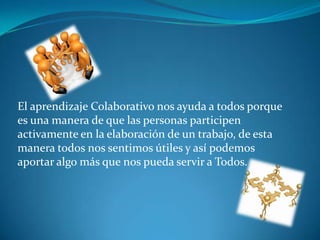 El aprendizaje Colaborativo nos ayuda a todos porque
es una manera de que las personas participen
activamente en la elaboración de un trabajo, de esta
manera todos nos sentimos útiles y así podemos
aportar algo más que nos pueda servir a Todos.
 