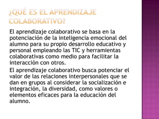 El aprendizaje colaborativo se basa en la
potenciación de la inteligencia emocional del
alumno para su propio desarrollo educativo y
personal empleando las TIC y herramientas
colaborativas como medio para facilitar la
interacción con otros.
El aprendizaje colaborativo busca potenciar el
valor de las relaciones interpersonales que se
dan en grupos al considerar la socialización e
integración, la diversidad, como valores o
elementos eficaces para la educación del
alumno.
 