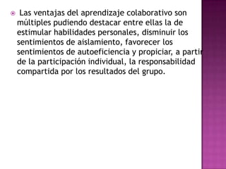  Las ventajas del aprendizaje colaborativo son
múltiples pudiendo destacar entre ellas la de
estimular habilidades personales, disminuir los
sentimientos de aislamiento, favorecer los
sentimientos de autoeficiencia y propiciar, a partir
de la participación individual, la responsabilidad
compartida por los resultados del grupo.
 