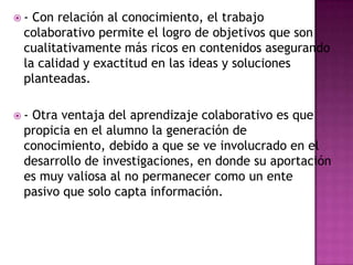  - Con relación al conocimiento, el trabajo
colaborativo permite el logro de objetivos que son
cualitativamente más ricos en contenidos asegurando
la calidad y exactitud en las ideas y soluciones
planteadas.
 - Otra ventaja del aprendizaje colaborativo es que
propicia en el alumno la generación de
conocimiento, debido a que se ve involucrado en el
desarrollo de investigaciones, en donde su aportación
es muy valiosa al no permanecer como un ente
pasivo que solo capta información.
 