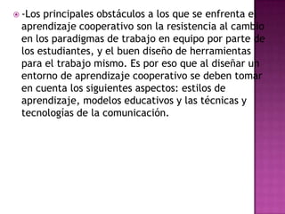  -Los principales obstáculos a los que se enfrenta el
aprendizaje cooperativo son la resistencia al cambio
en los paradigmas de trabajo en equipo por parte de
los estudiantes, y el buen diseño de herramientas
para el trabajo mismo. Es por eso que al diseñar un
entorno de aprendizaje cooperativo se deben tomar
en cuenta los siguientes aspectos: estilos de
aprendizaje, modelos educativos y las técnicas y
tecnologías de la comunicación.
 