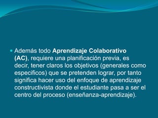  Además todo Aprendizaje Colaborativo
(AC), requiere una planificación previa, es
decir, tener claros los objetivos (generales como
especificos) que se pretenden lograr, por tanto
significa hacer uso del enfoque de aprendizaje
constructivista donde el estudiante pasa a ser el
centro del proceso (enseñanza-aprendizaje).
 