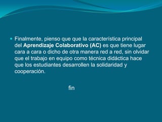  Finalmente, pienso que que la característica principal
del Aprendizaje Colaborativo (AC) es que tiene lugar
cara a cara o dicho de otra manera red a red, sin olvidar
que el trabajo en equipo como técnica didáctica hace
que los estudiantes desarrollen la solidaridad y
cooperación.
fin
 