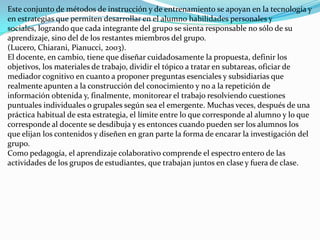 Este conjunto de métodos de instrucción y de entrenamiento se apoyan en la tecnología y
en estrategias que permiten desarrollar en el alumno habilidades personales y
sociales, logrando que cada integrante del grupo se sienta responsable no sólo de su
aprendizaje, sino del de los restantes miembros del grupo.
(Lucero, Chiarani, Pianucci, 2003).
El docente, en cambio, tiene que diseñar cuidadosamente la propuesta, definir los
objetivos, los materiales de trabajo, dividir el tópico a tratar en subtareas, oficiar de
mediador cognitivo en cuanto a proponer preguntas esenciales y subsidiarias que
realmente apunten a la construcción del conocimiento y no a la repetición de
información obtenida y, finalmente, monitorear el trabajo resolviendo cuestiones
puntuales individuales o grupales según sea el emergente. Muchas veces, después de una
práctica habitual de esta estrategia, el límite entre lo que corresponde al alumno y lo que
corresponde al docente se desdibuja y es entonces cuando pueden ser los alumnos los
que elijan los contenidos y diseñen en gran parte la forma de encarar la investigación del
grupo.
Como pedagogía, el aprendizaje colaborativo comprende el espectro entero de las
actividades de los grupos de estudiantes, que trabajan juntos en clase y fuera de clase.
 
