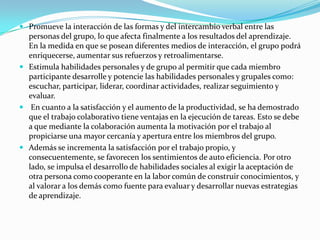  Promueve la interacción de las formas y del intercambio verbal entre las
personas del grupo, lo que afecta finalmente a los resultados del aprendizaje.
En la medida en que se posean diferentes medios de interacción, el grupo podrá
enriquecerse, aumentar sus refuerzos y retroalimentarse.
 Estimula habilidades personales y de grupo al permitir que cada miembro
participante desarrolle y potencie las habilidades personales y grupales como:
escuchar, participar, liderar, coordinar actividades, realizar seguimiento y
evaluar.
 En cuanto a la satisfacción y el aumento de la productividad, se ha demostrado
que el trabajo colaborativo tiene ventajas en la ejecución de tareas. Esto se debe
a que mediante la colaboración aumenta la motivación por el trabajo al
propiciarse una mayor cercanía y apertura entre los miembros del grupo.
 Además se incrementa la satisfacción por el trabajo propio, y
consecuentemente, se favorecen los sentimientos de auto eficiencia. Por otro
lado, se impulsa el desarrollo de habilidades sociales al exigir la aceptación de
otra persona como cooperante en la labor común de construir conocimientos, y
al valorar a los demás como fuente para evaluar y desarrollar nuevas estrategias
de aprendizaje.
 