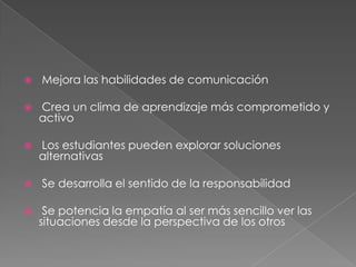  Mejora las habilidades de comunicación
 Crea un clima de aprendizaje más comprometido y
activo
 Los estudiantes pueden explorar soluciones
alternativas
 Se desarrolla el sentido de la responsabilidad
 Se potencia la empatía al ser más sencillo ver las
situaciones desde la perspectiva de los otros
 